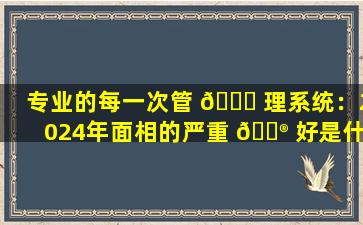 专业的每一次管 🐒 理系统：2024年面相的严重 💮 好是什么